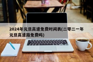 2024年元旦高速免费时间表(二零二一年元旦高速路免费吗)