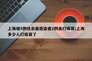 上海增5例社会面感染者2例未打疫苗/上海多少人打疫苗了