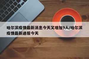 哈尔滨疫情最新消息今天又增加9人/哈尔滨疫情最新通报今天