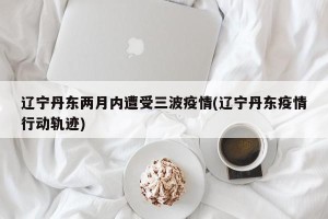 辽宁丹东两月内遭受三波疫情(辽宁丹东疫情行动轨迹)