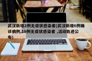 武汉新增2例无症状感染者(武汉新增6例确诊病例,10例无症状感染者 ,活动轨迹公布)