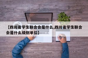 【四川省学生联合会是什么,四川省学生联合会是什么级别单位】