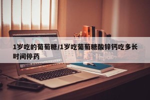 1岁吃的葡萄糖/1岁吃葡萄糖酸锌钙吃多长时间停药