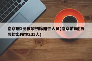 南京增1例核酸初筛阳性人员(南京前6轮核酸检出阳性233人)