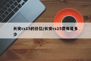 长安cs15的价位/长安cs15费用是多少