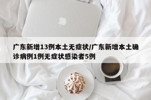 广东新增13例本土无症状/广东新增本土确诊病例1例无症状感染者5例