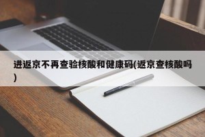 进返京不再查验核酸和健康码(返京查核酸吗)