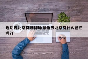 近期去北京有限制吗(最近去北京有什么管控吗?)